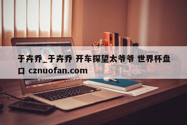于卉乔_于卉乔 开车探望太爷爷 世界杯盘口 cznuofan.com