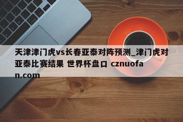 天津津门虎vs长春亚泰对阵预测_津门虎对亚泰比赛结果 世界杯盘口 cznuofan.com