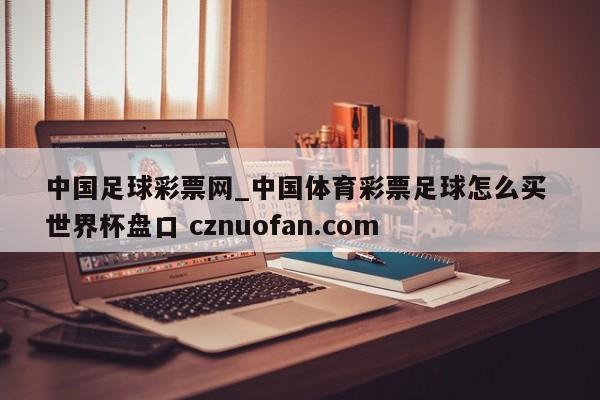 中国足球彩票网_中国体育彩票足球怎么买 世界杯盘口 cznuofan.com