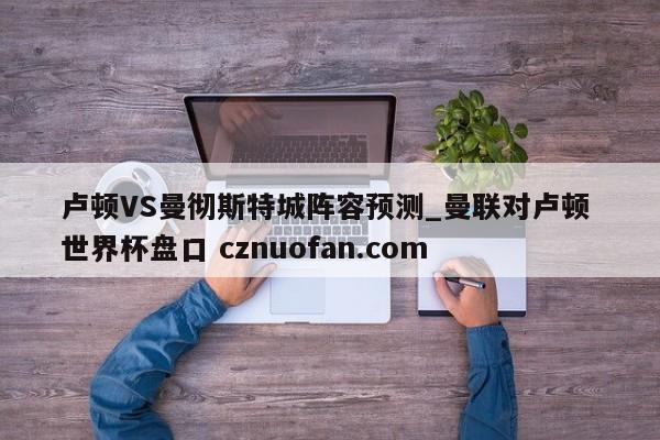 卢顿VS曼彻斯特城阵容预测_曼联对卢顿 世界杯盘口 cznuofan.com