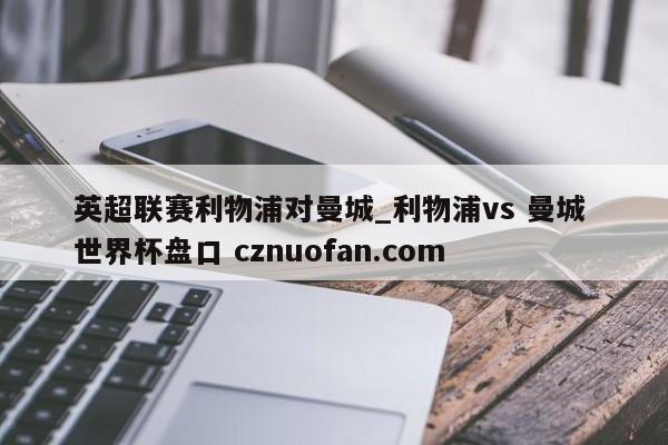 英超联赛利物浦对曼城_利物浦vs 曼城 世界杯盘口 cznuofan.com