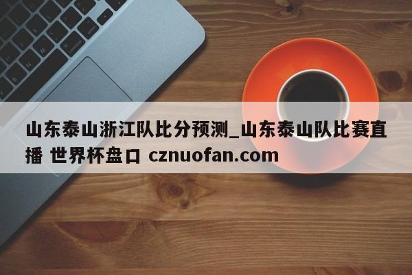 山东泰山浙江队比分预测_山东泰山队比赛直播 世界杯盘口 cznuofan.com