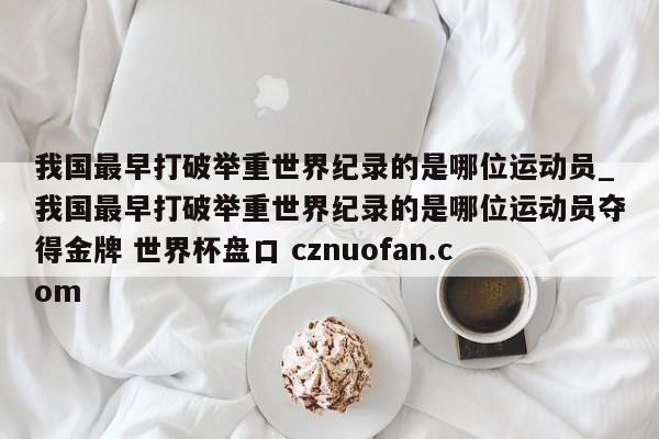 我国最早打破举重世界纪录的是哪位运动员_我国最早打破举重世界纪录的是哪位运动员夺得金牌 世界杯盘口 cznuofan.com