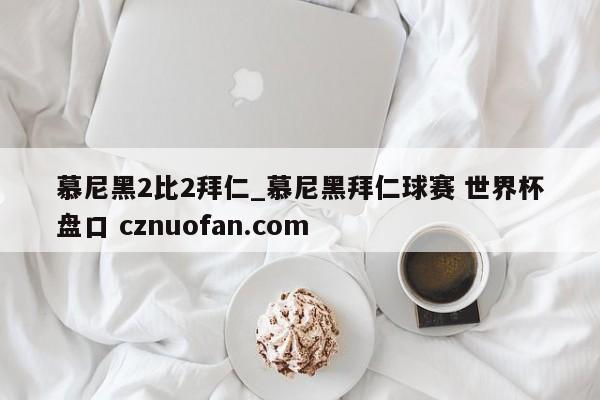 慕尼黑2比2拜仁_慕尼黑拜仁球赛 世界杯盘口 cznuofan.com