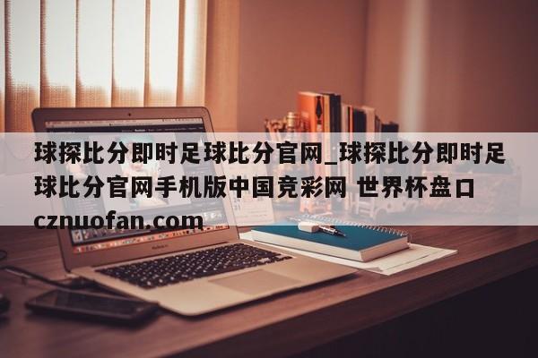 球探比分即时足球比分官网_球探比分即时足球比分官网手机版中国竞彩网 世界杯盘口 cznuofan.com