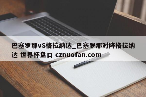 巴塞罗那vS格拉纳达_巴塞罗那对阵格拉纳达 世界杯盘口 cznuofan.com
