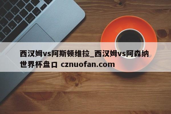 西汉姆vs阿斯顿维拉_西汉姆vs阿森纳 世界杯盘口 cznuofan.com