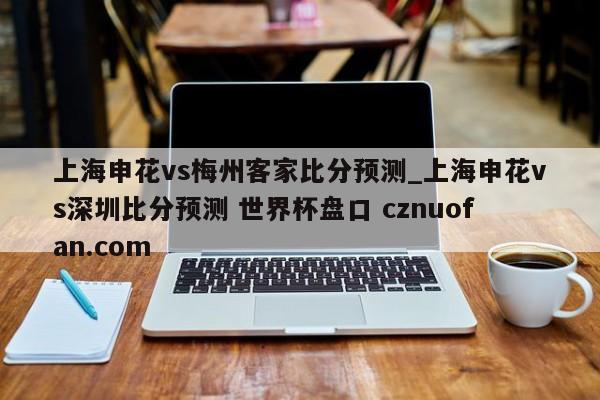上海申花vs梅州客家比分预测_上海申花vs深圳比分预测 世界杯盘口 cznuofan.com