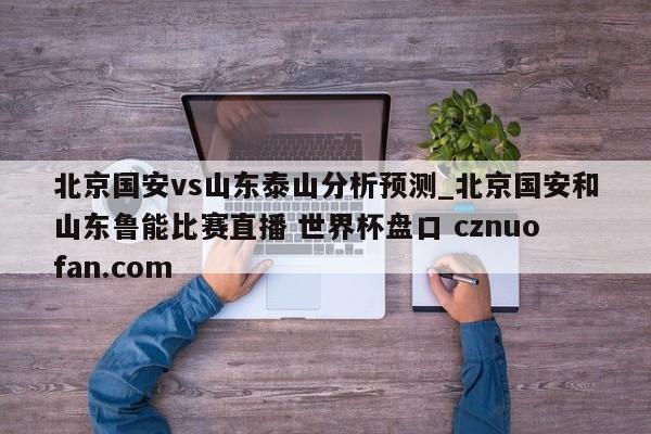 北京国安vs山东泰山分析预测_北京国安和山东鲁能比赛直播 世界杯盘口 cznuofan.com