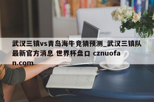 武汉三镇vs青岛海牛竞猜预测_武汉三镇队最新官方消息 世界杯盘口 cznuofan.com