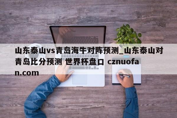 山东泰山vs青岛海牛对阵预测_山东泰山对青岛比分预测 世界杯盘口 cznuofan.com