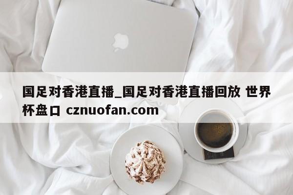 国足对香港直播_国足对香港直播回放 世界杯盘口 cznuofan.com
