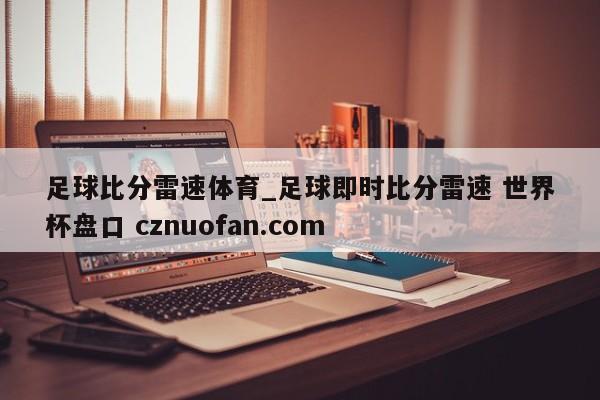 足球比分雷速体育_足球即时比分雷速 世界杯盘口 cznuofan.com