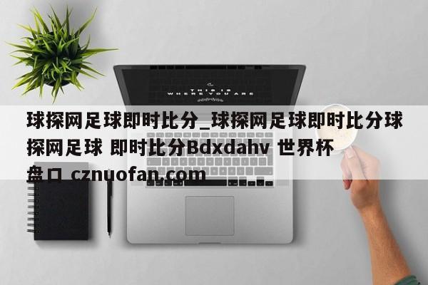 球探网足球即时比分_球探网足球即时比分球探网足球 即时比分Bdxdahv 世界杯盘口 cznuofan.com