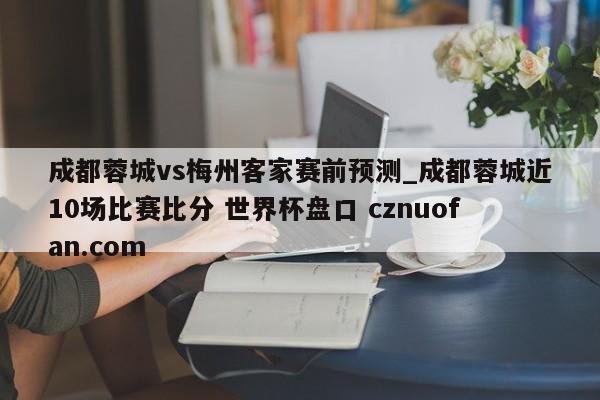 成都蓉城vs梅州客家赛前预测_成都蓉城近10场比赛比分 世界杯盘口 cznuofan.com