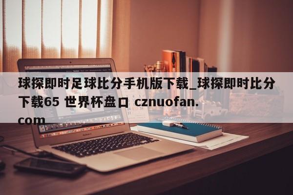 球探即时足球比分手机版下载_球探即时比分下载65 世界杯盘口 cznuofan.com