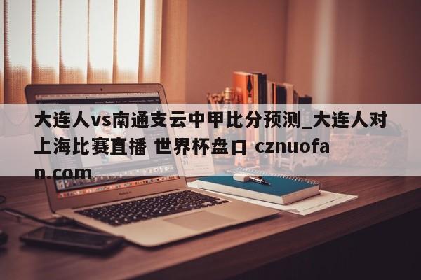 大连人vs南通支云中甲比分预测_大连人对上海比赛直播 世界杯盘口 cznuofan.com