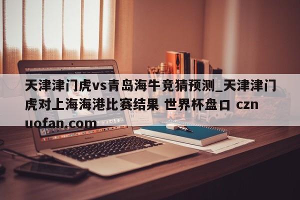 天津津门虎vs青岛海牛竞猜预测_天津津门虎对上海海港比赛结果 世界杯盘口 cznuofan.com