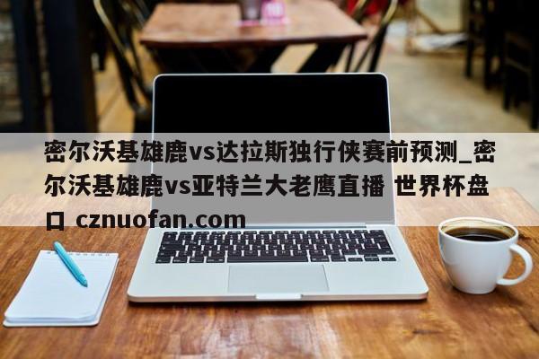 密尔沃基雄鹿vs达拉斯独行侠赛前预测_密尔沃基雄鹿vs亚特兰大老鹰直播 世界杯盘口 cznuofan.com