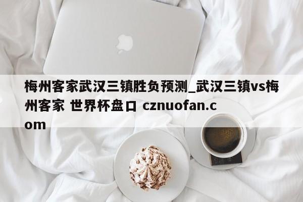 梅州客家武汉三镇胜负预测_武汉三镇vs梅州客家 世界杯盘口 cznuofan.com