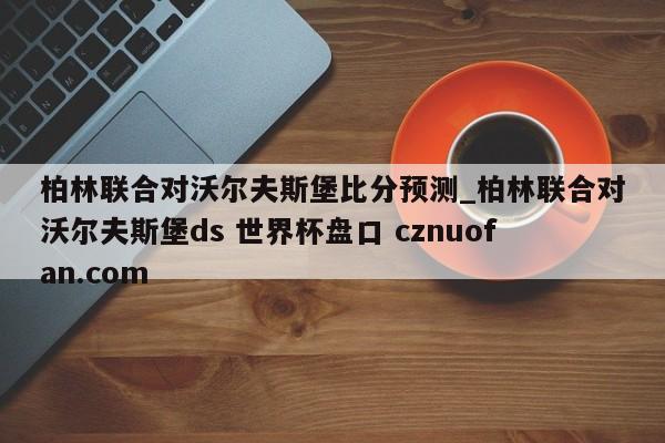 柏林联合对沃尔夫斯堡比分预测_柏林联合对沃尔夫斯堡ds 世界杯盘口 cznuofan.com