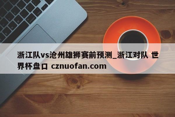 浙江队vs沧州雄狮赛前预测_浙江对队 世界杯盘口 cznuofan.com