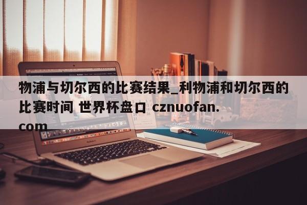 物浦与切尔西的比赛结果_利物浦和切尔西的比赛时间 世界杯盘口 cznuofan.com