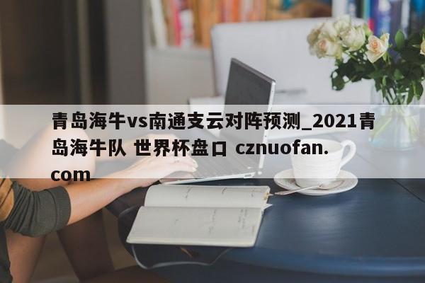 青岛海牛vs南通支云对阵预测_2021青岛海牛队 世界杯盘口 cznuofan.com