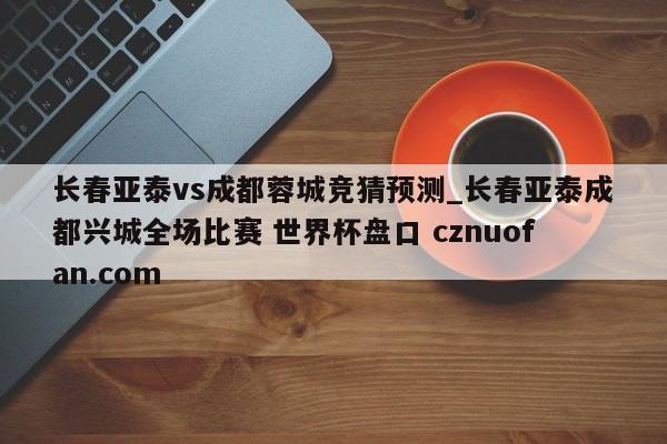 长春亚泰vs成都蓉城竞猜预测_长春亚泰成都兴城全场比赛 世界杯盘口 cznuofan.com