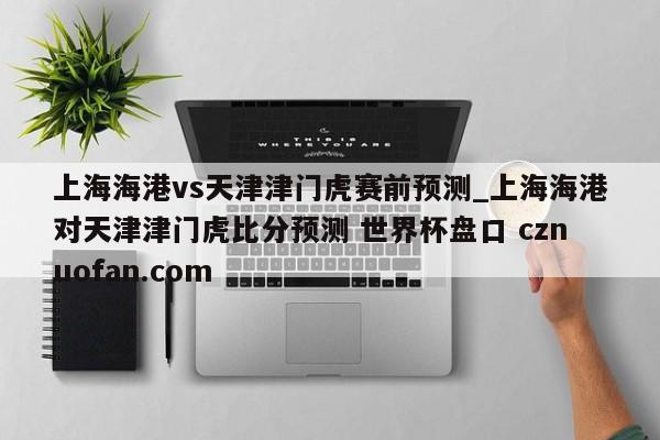 上海海港vs天津津门虎赛前预测_上海海港对天津津门虎比分预测 世界杯盘口 cznuofan.com