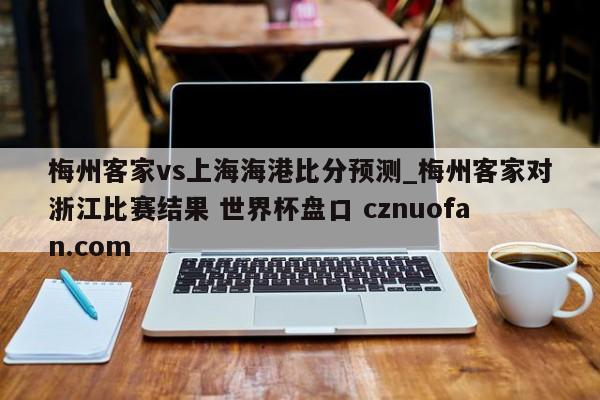 梅州客家vs上海海港比分预测_梅州客家对浙江比赛结果 世界杯盘口 cznuofan.com