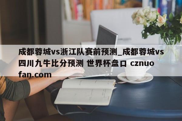 成都蓉城vs浙江队赛前预测_成都蓉城vs四川九牛比分预测 世界杯盘口 cznuofan.com
