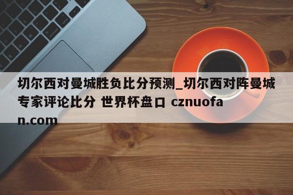 切尔西对曼城胜负比分预测_切尔西对阵曼城专家评论比分 世界杯盘口 cznuofan.com