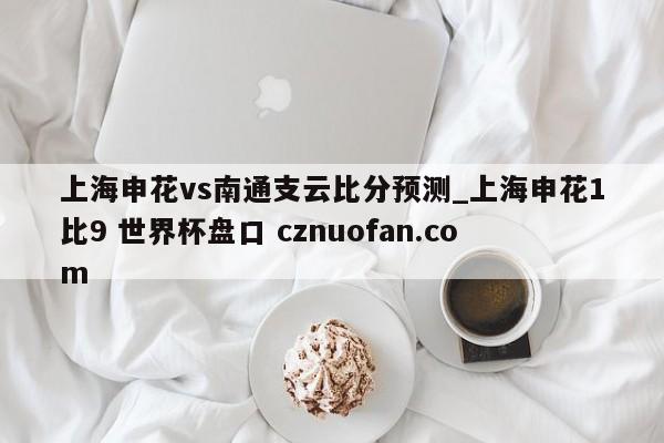 上海申花vs南通支云比分预测_上海申花1比9 世界杯盘口 cznuofan.com