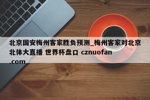 北京国安梅州客家胜负预测_梅州客家对北京北体大直播 世界杯盘口 cznuofan.com