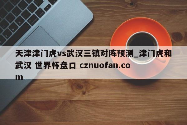 天津津门虎vs武汉三镇对阵预测_津门虎和武汉 世界杯盘口 cznuofan.com