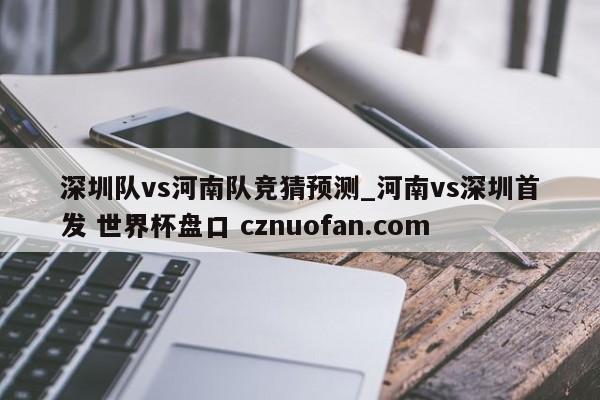 深圳队vs河南队竞猜预测_河南vs深圳首发 世界杯盘口 cznuofan.com