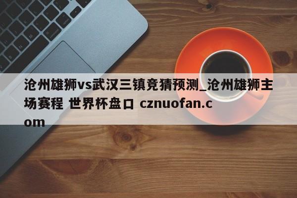 沧州雄狮vs武汉三镇竞猜预测_沧州雄狮主场赛程 世界杯盘口 cznuofan.com