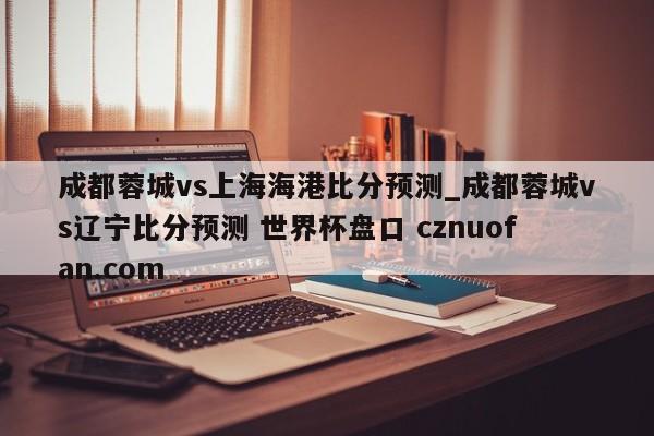 成都蓉城vs上海海港比分预测_成都蓉城vs辽宁比分预测 世界杯盘口 cznuofan.com