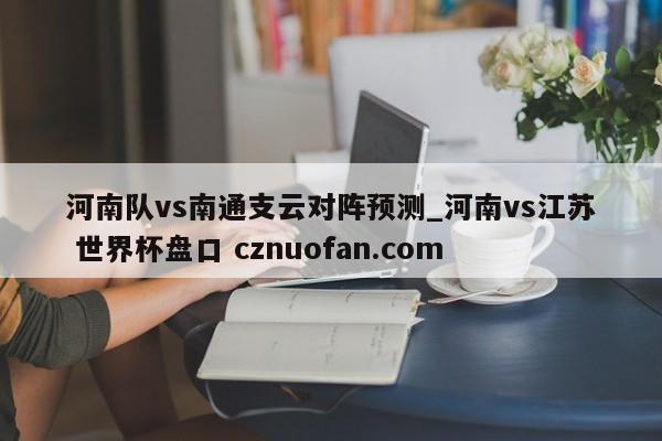 河南队vs南通支云对阵预测_河南vs江苏 世界杯盘口 cznuofan.com