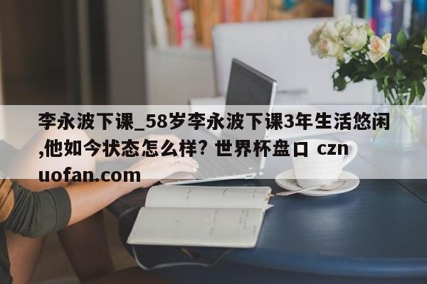李永波下课_58岁李永波下课3年生活悠闲,他如今状态怎么样? 世界杯盘口 cznuofan.com