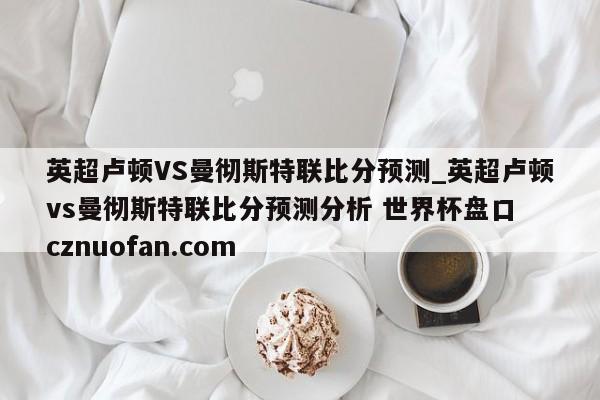 英超卢顿VS曼彻斯特联比分预测_英超卢顿vs曼彻斯特联比分预测分析 世界杯盘口 cznuofan.com