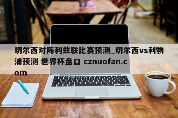 切尔西对阵利兹联比赛预测_切尔西vs利物浦预测 世界杯盘口 cznuofan.com