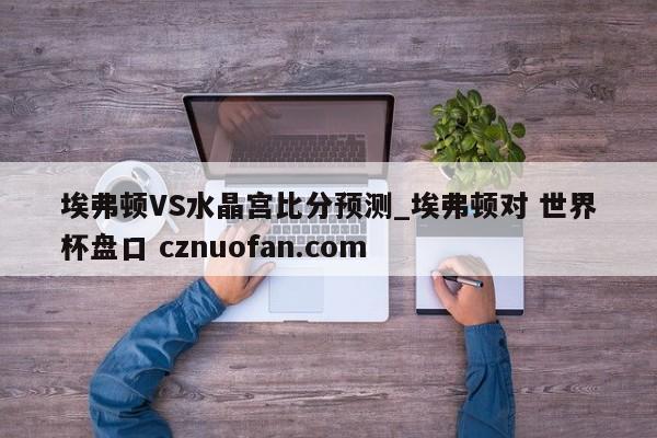 埃弗顿VS水晶宫比分预测_埃弗顿对 世界杯盘口 cznuofan.com