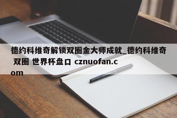 德约科维奇解锁双圈金大师成就_德约科维奇 双圈 世界杯盘口 cznuofan.com