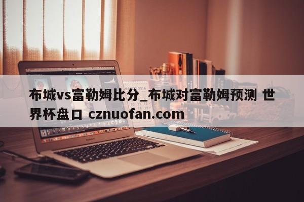 布城vs富勒姆比分_布城对富勒姆预测 世界杯盘口 cznuofan.com