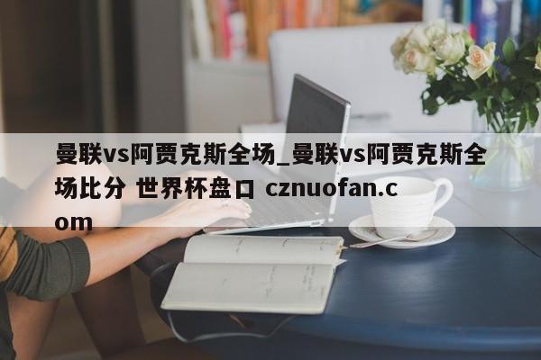 曼联vs阿贾克斯全场_曼联vs阿贾克斯全场比分 世界杯盘口 cznuofan.com