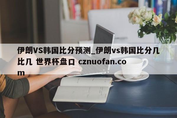 伊朗VS韩国比分预测_伊朗vs韩国比分几比几 世界杯盘口 cznuofan.com