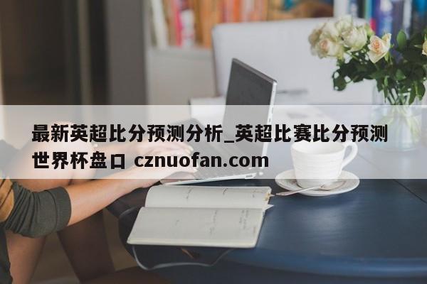 最新英超比分预测分析_英超比赛比分预测 世界杯盘口 cznuofan.com