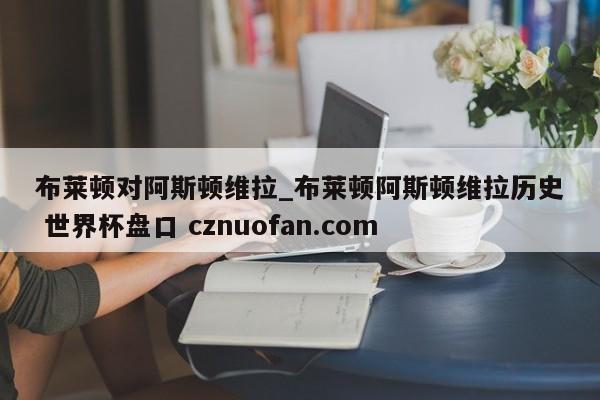 布莱顿对阿斯顿维拉_布莱顿阿斯顿维拉历史 世界杯盘口 cznuofan.com